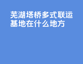 芜湖塔桥多式联运基地在什么地方