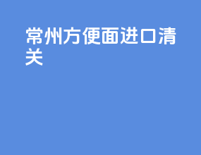 常州方便面进口清关