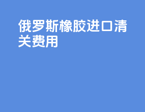 俄罗斯橡胶进口清关费用