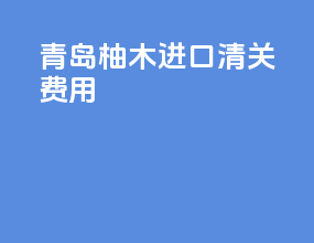 青岛柚木进口清关费用