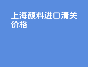 上海颜料进口清关价格