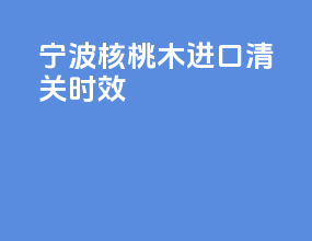 宁波核桃木进口清关时效