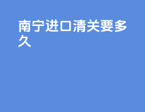 南宁进口清关要多久