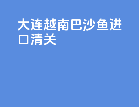 大连越南巴沙鱼进口清关
