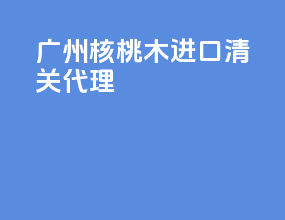 广州核桃木进口清关代理