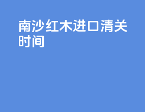 南沙红木进口清关时间