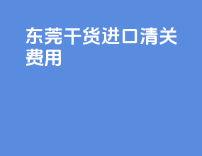 东莞干货进口清关费用