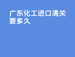 广东化工进口清关要多久