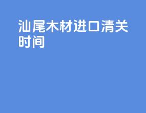 汕尾木材进口清关时间