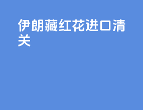 伊朗藏红花进口清关