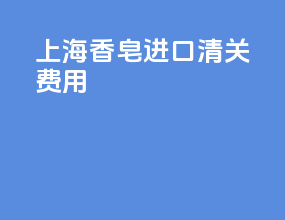 上海香皂进口清关费用