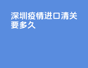 深圳疫情进口清关要多久