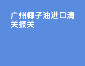 广州椰子油进口清关报关