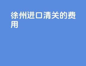 徐州进口清关的费用