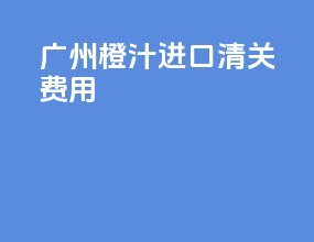 广州橙汁进口清关费用