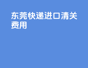 东莞快递进口清关费用