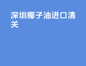 深圳椰子油进口清关