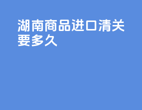 湖南商品进口清关要多久