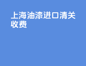 上海油漆进口清关收费