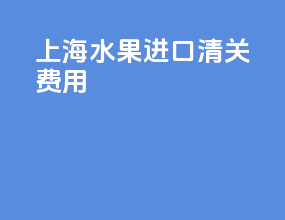 上海水果进口清关费用