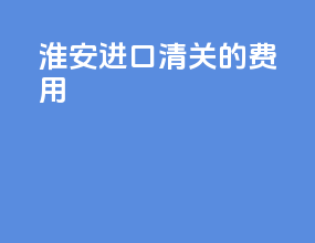 淮安进口清关的费用