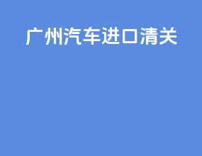 广州汽车进口清关