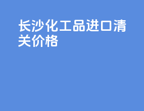 长沙化工品进口清关价格