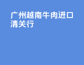 广州越南牛肉进口清关行