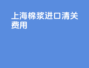 上海棉浆进口清关费用