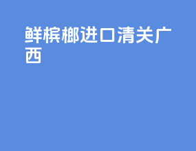 鲜槟榔进口清关 广西
