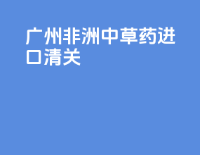 广州非洲中草药进口清关