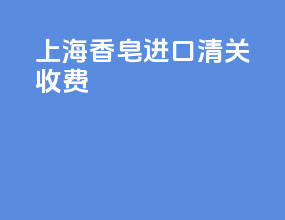 上海香皂进口清关收费