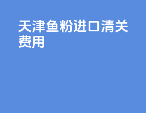 天津鱼粉进口清关费用