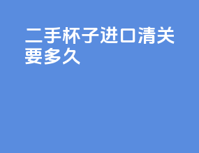 二手杯子进口清关要多久