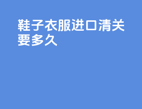 鞋子衣服进口清关要多久