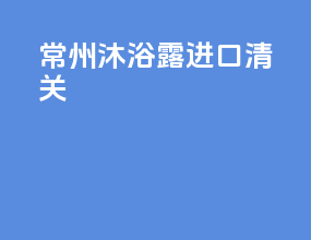 常州沐浴露进口清关