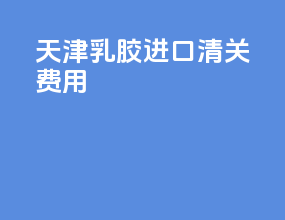 天津乳胶进口清关费用