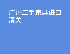 广州二手家具进口清关