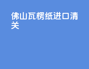 佛山瓦楞纸进口清关