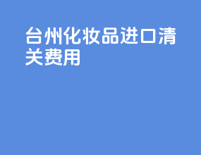 台州化妆品进口清关费用
