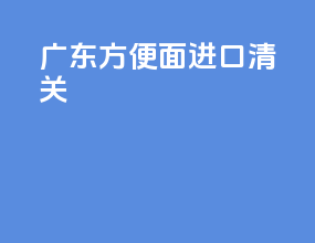 广东方便面进口清关