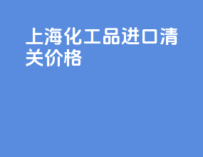 上海化工品进口清关价格