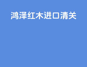 鸿泽红木进口清关