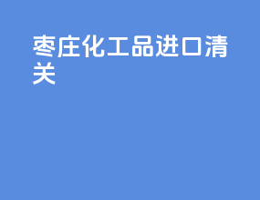 枣庄化工品进口清关
