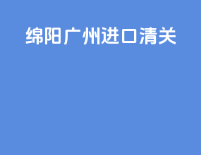 绵阳广州进口清关