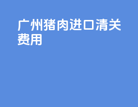 广州猪肉进口清关费用