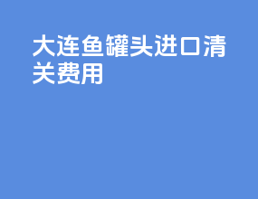 大连鱼罐头进口清关费用