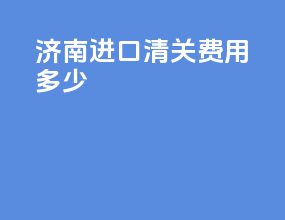 济南进口清关费用多少