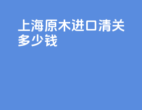 上海原木进口清关多少钱