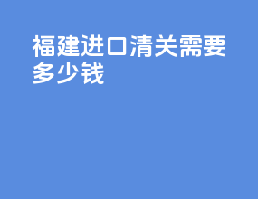 福建进口清关需要多少钱